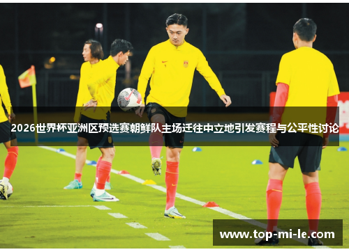 2026世界杯亚洲区预选赛朝鲜队主场迁往中立地引发赛程与公平性讨论