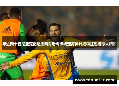 年近四十吉尼亚克仍是墨西哥老虎锋线定海神针继续扛起进球大旗帜