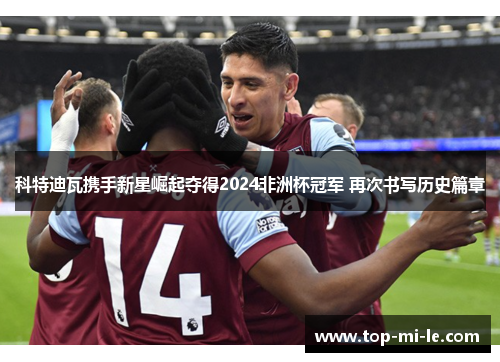 科特迪瓦携手新星崛起夺得2024非洲杯冠军 再次书写历史篇章