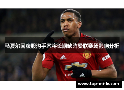 马夏尔因腹股沟手术将长期缺阵曼联赛场影响分析 马夏尔因腹股沟手术将长期缺阵曼联赛场影响分析